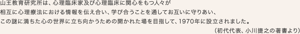 山王教育研究所は、心理臨床家及び心理臨床に関心をもつ人々が相互に心理療法における情報を伝え合い、学び合うことを通してお互いに守りあい、この謎に満ちた心の世界に立ち向かうための開かれた場を目指して、1970年に設立されました。(初代代表、小川捷之の著書より)