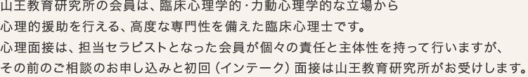 山王教育研究所の会員は、臨床心理学的・力動心理学的な立場から心理的援助を行える、高度な専門性を備えた臨床心理士です。心理面接は、担当セラピストとなった会員が個々の責任と主体性を持って行いますが、その前のご相談のお申し込みと初回（インテーク）面接は山王教育研究所がお受けします。